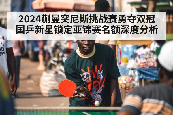 2024蒯曼突尼斯挑战赛勇夺双冠 国乒新星锁定亚锦赛名额深度分析