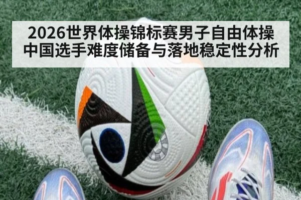2026世界体操锦标赛男子自由体操 中国选手难度储备与落地稳定性分析